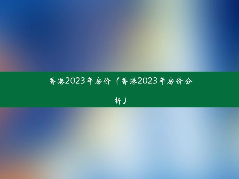 香港2023年房价（香港2023年房价分析）