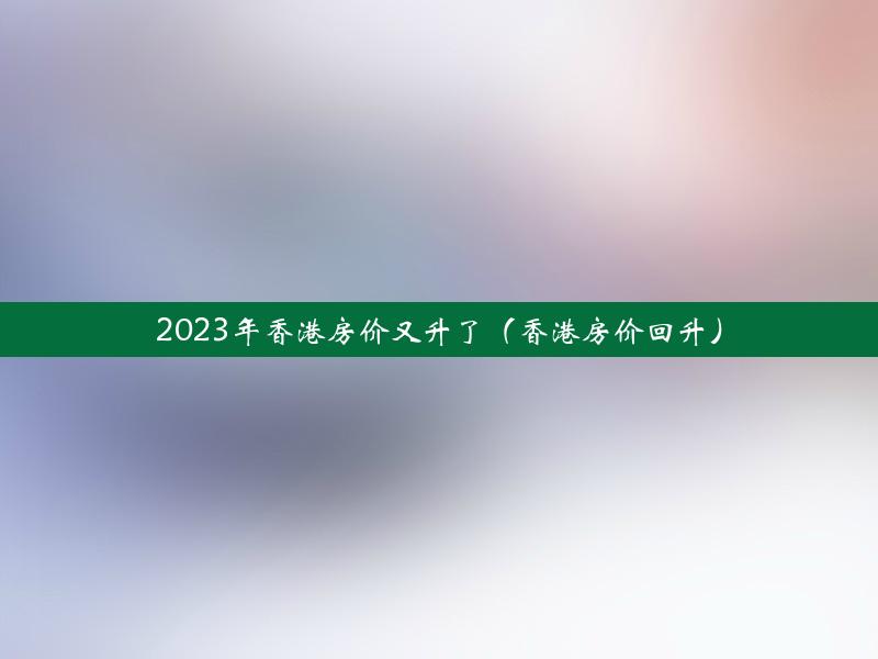 2023年香港房价又升了（香港房价回升）