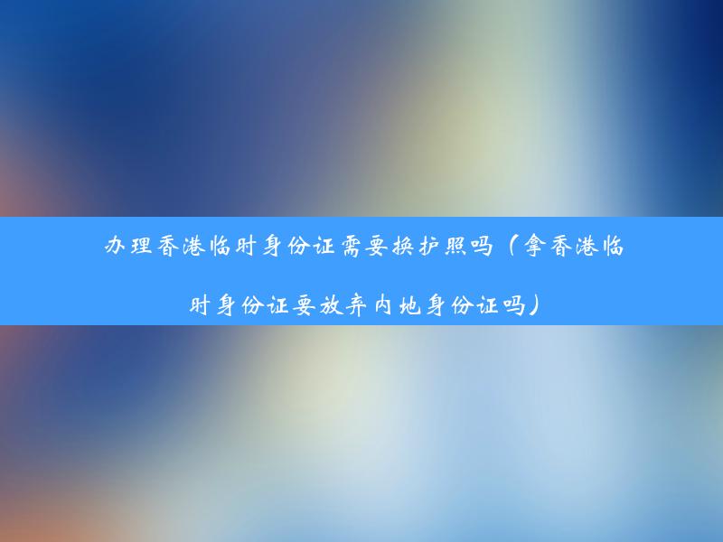 办理香港临时身份证需要换护照吗（拿香港临时身份证要放弃内地身份证吗）