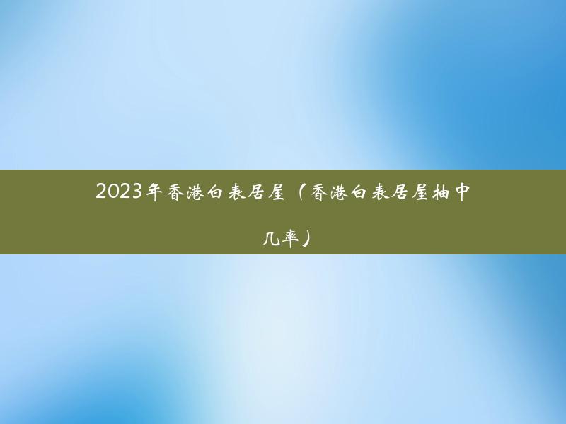 2023年香港白表居屋（香港白表居屋抽中几率）