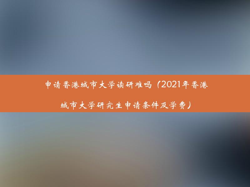 申请香港城市大学读研难吗（2021年香港城市大学研究生申请条件及学费）