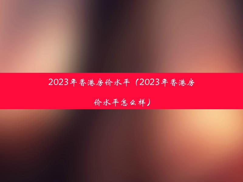 2023年香港房价水平（2023年香港房价水平怎么样）