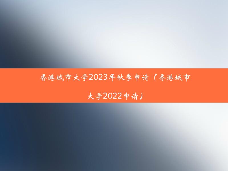 香港城市大学2023年秋季申请（香港城市大学2022申请）