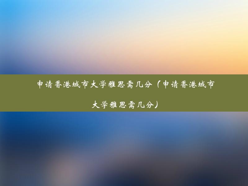 申请香港城市大学雅思需几分（申请香港城市大学雅思需几分）