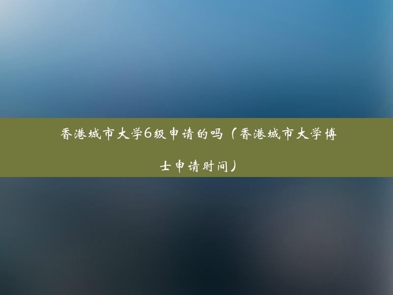 香港城市大学6级申请的吗（香港城市大学博士申请时间）