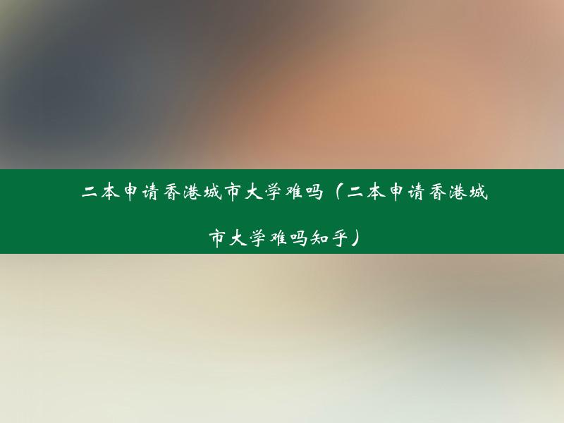 二本申请香港城市大学难吗（二本申请香港城市大学难吗知乎）