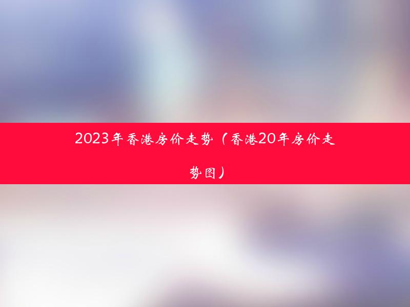 2023年香港房价走势（香港20年房价走势图）