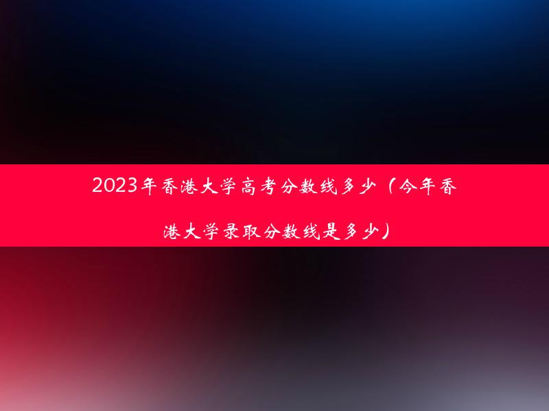 2023年香港大学高考分数线多少（今年香港大学录取分数线是多少）