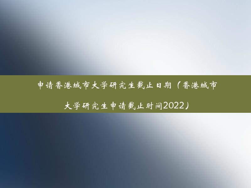 申请香港城市大学研究生截止日期（香港城市大学研究生申请截止时间2022）