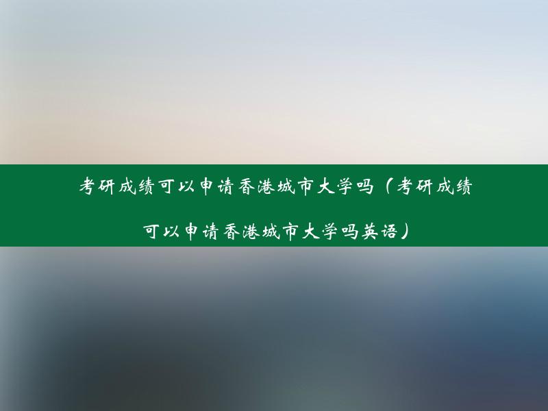 考研成绩可以申请香港城市大学吗（考研成绩可以申请香港城市大学吗英语）