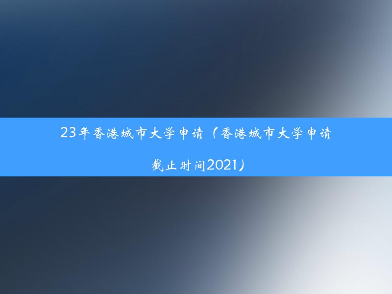 23年香港城市大学申请（香港城市大学申请截止时间2021）