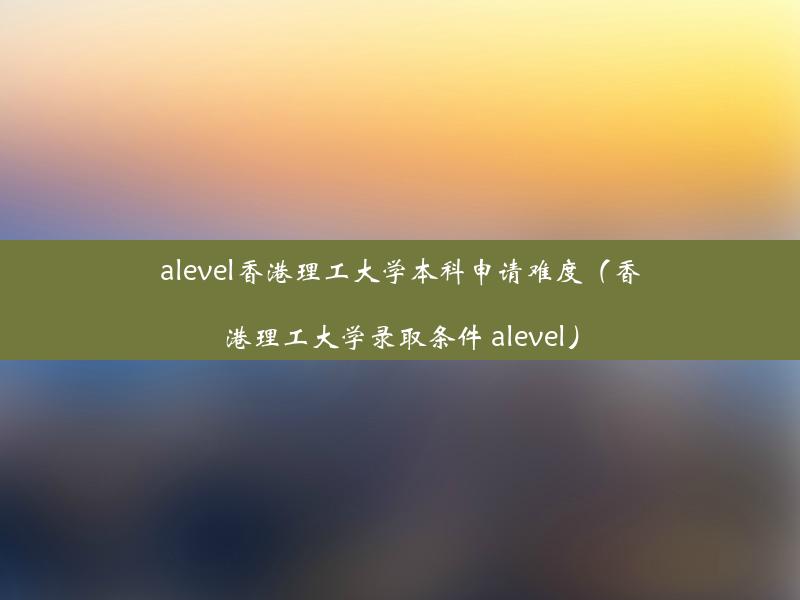 alevel香港理工大学本科申请难度（香港理工大学录取条件 alevel）