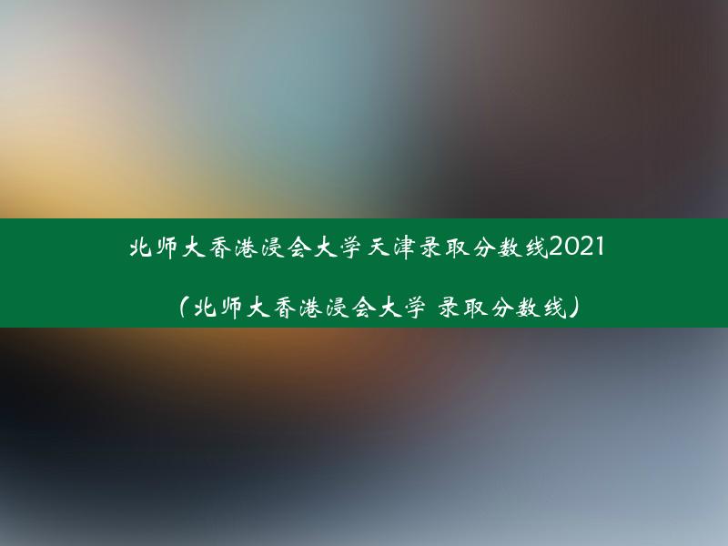 北师大香港浸会大学天津录取分数线2021（北师大香港浸会大学 录取分数线）