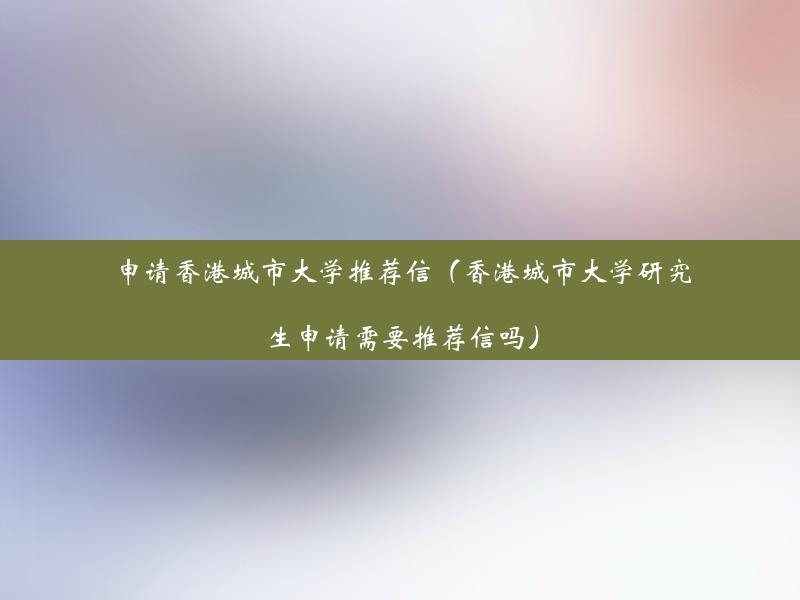 申请香港城市大学推荐信（香港城市大学研究生申请需要推荐信吗）