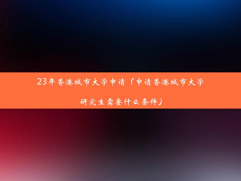 23年香港城市大学申请（申请香港城市大学研究生需要什么条件）