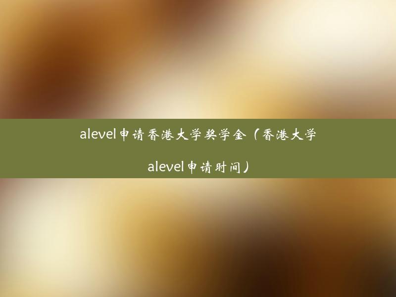 alevel申请香港大学奖学金（香港大学alevel申请时间）