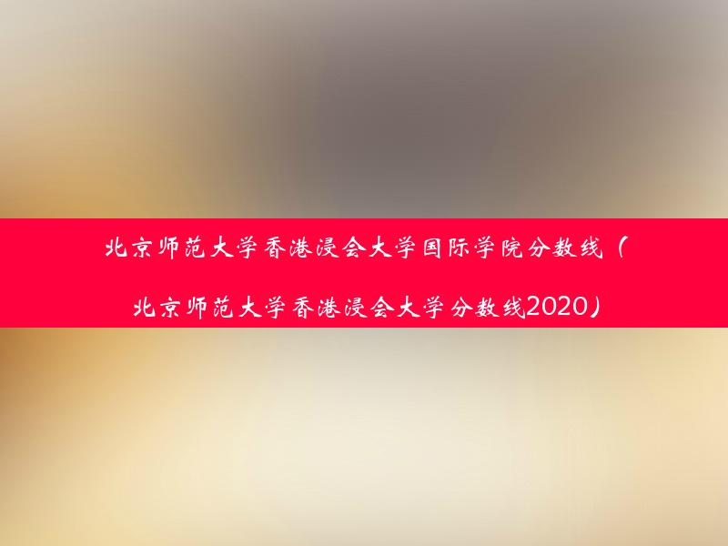 北京师范大学香港浸会大学国际学院分数线（北京师范大学香港浸会大学分数线2020）