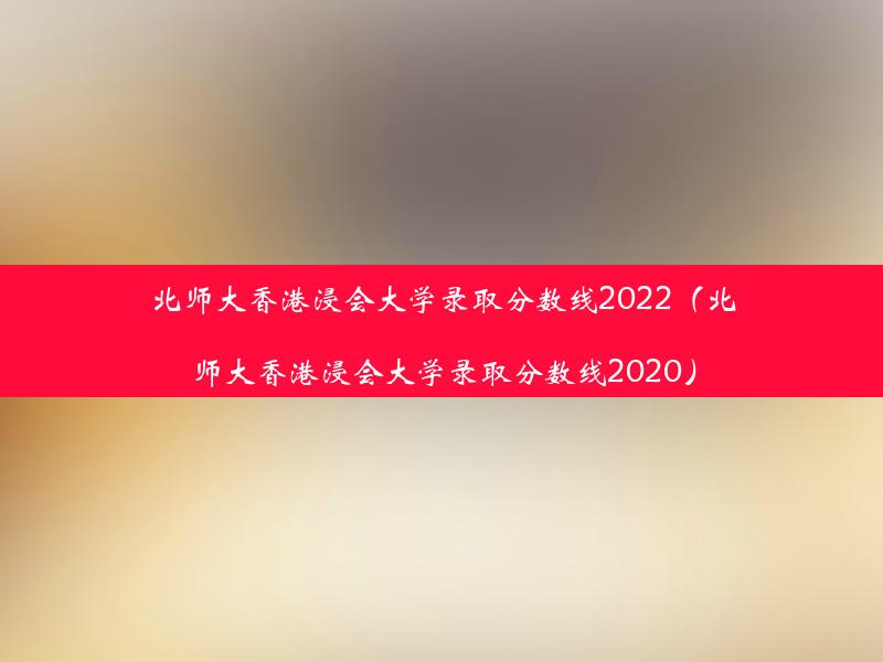 北师大香港浸会大学录取分数线2022（北师大香港浸会大学录取分数线2020）