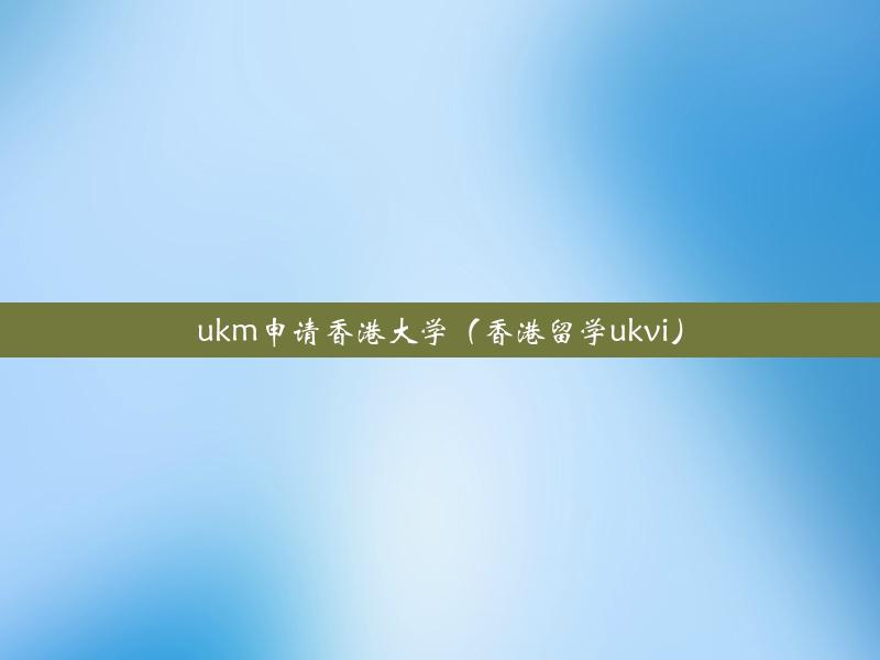 ukm申请香港大学（香港留学ukvi）