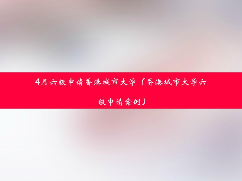 4月六级申请香港城市大学（香港城市大学六级申请案例）