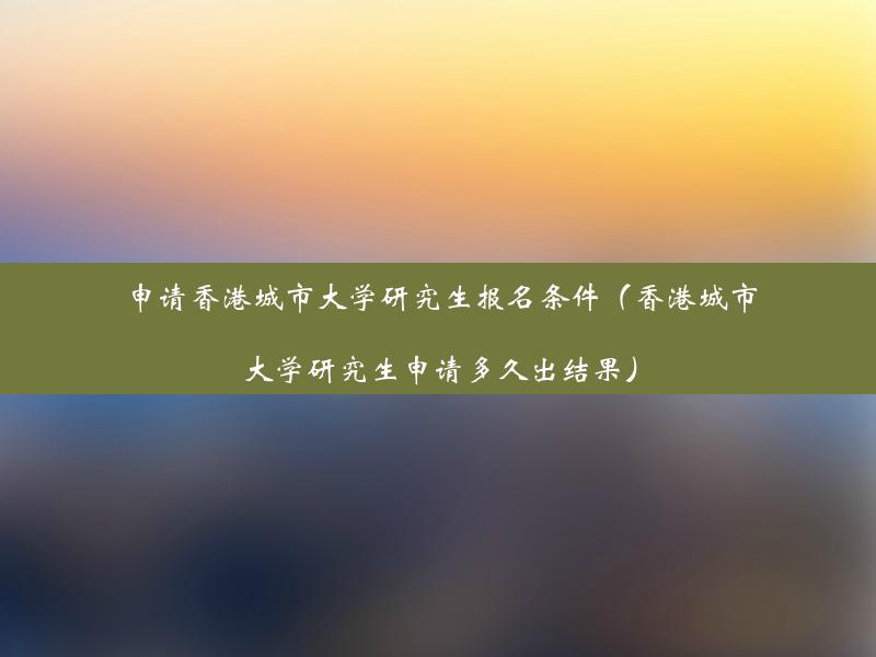 申请香港城市大学研究生报名条件（香港城市大学研究生申请多久出结果）