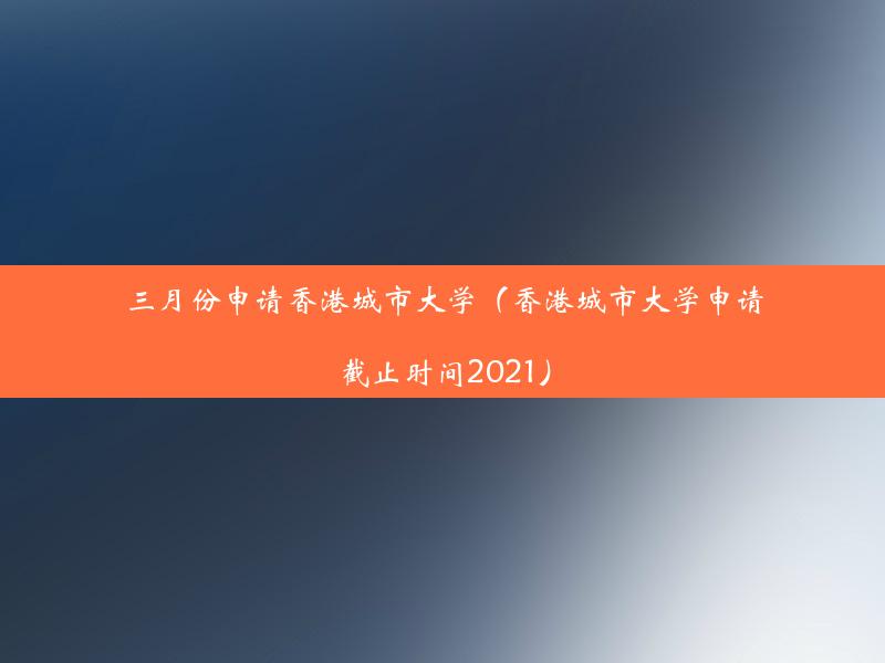 三月份申请香港城市大学（香港城市大学申请截止时间2021）