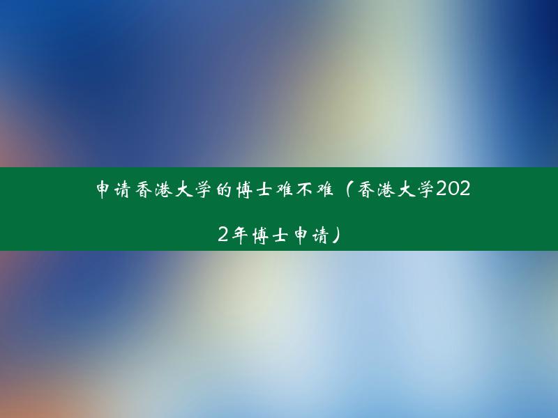 申请香港大学的博士难不难（香港大学2022年博士申请）