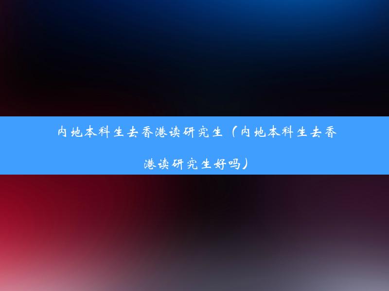 内地本科生去香港读研究生（内地本科生去香港读研究生好吗）