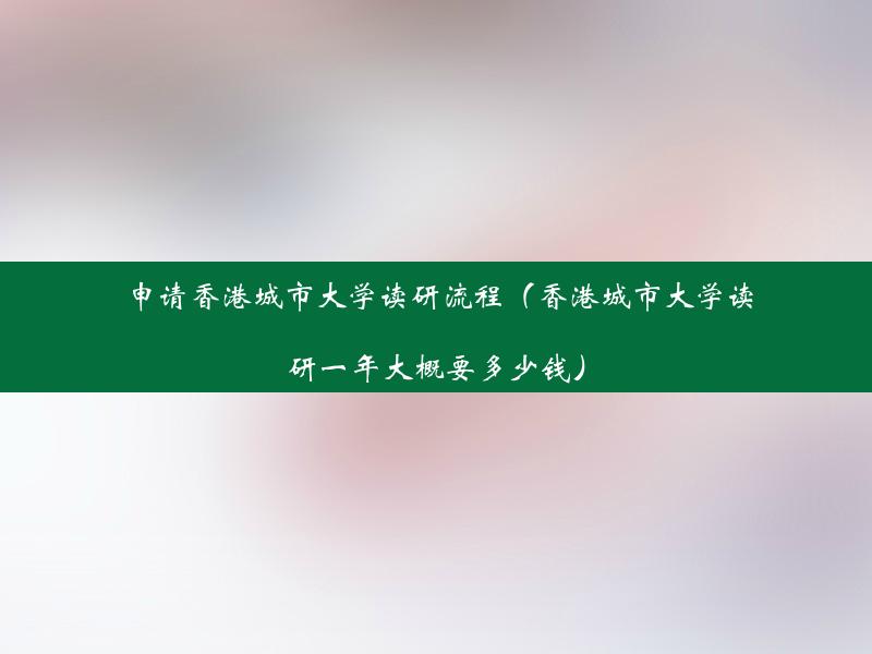 申请香港城市大学读研流程（香港城市大学读研一年大概要多少钱）