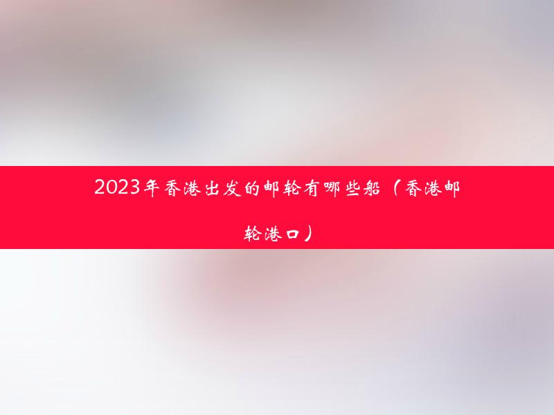 2023年香港出发的邮轮有哪些船（香港邮轮港口）