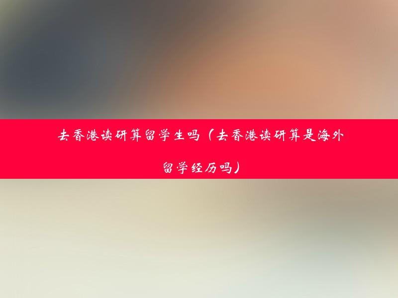 去香港读研算留学生吗（去香港读研算是海外留学经历吗）