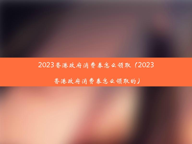 2023香港政府消费券怎么领取（2023香港政府消费券怎么领取的）