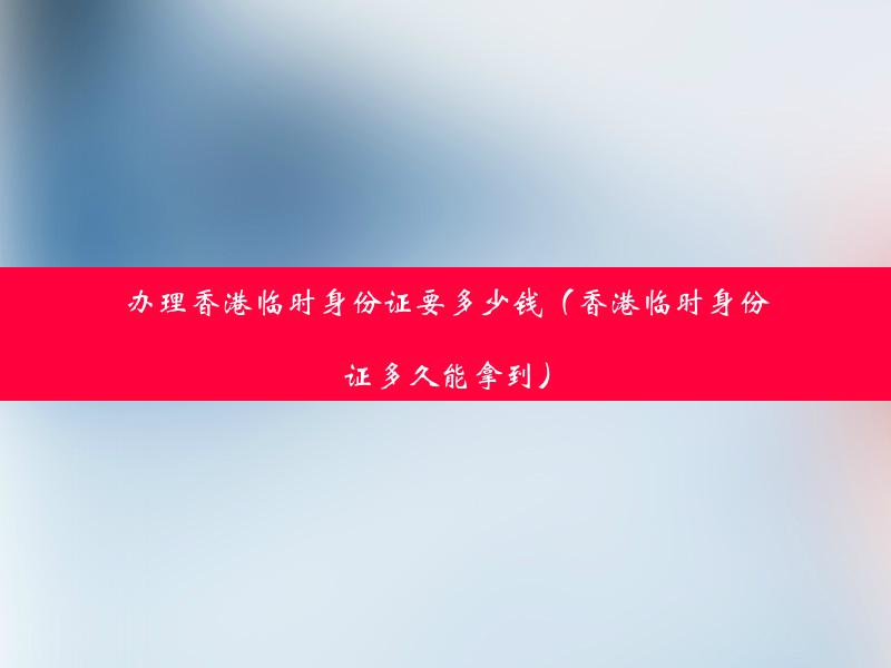 办理香港临时身份证要多少钱（香港临时身份证多久能拿到）