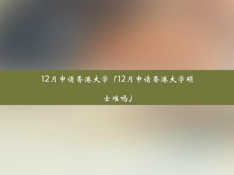 12月申请香港大学（12月申请香港大学硕士难吗）