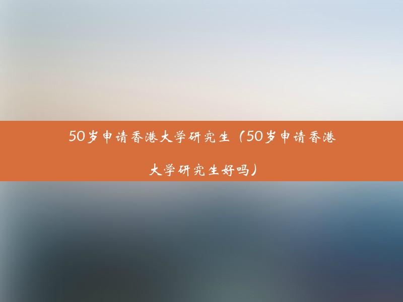 50岁申请香港大学研究生（50岁申请香港大学研究生好吗）