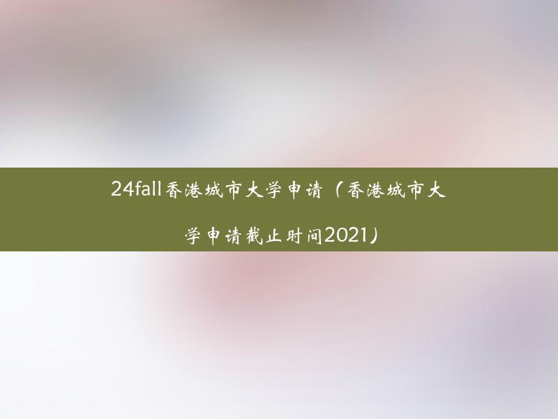 24fall香港城市大学申请（香港城市大学申请截止时间2021）