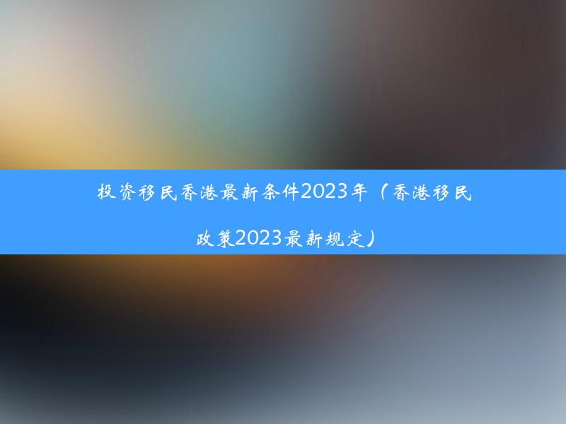 投资移民香港最新条件2023年（香港移民政策2023最新规定）