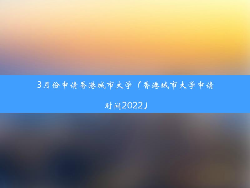 3月份申请香港城市大学（香港城市大学申请时间2022）