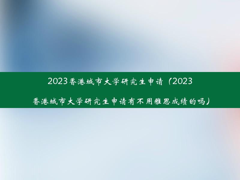 2023香港城市大学研究生申请（2023香港城市大学研究生申请有不用雅思成绩的吗）