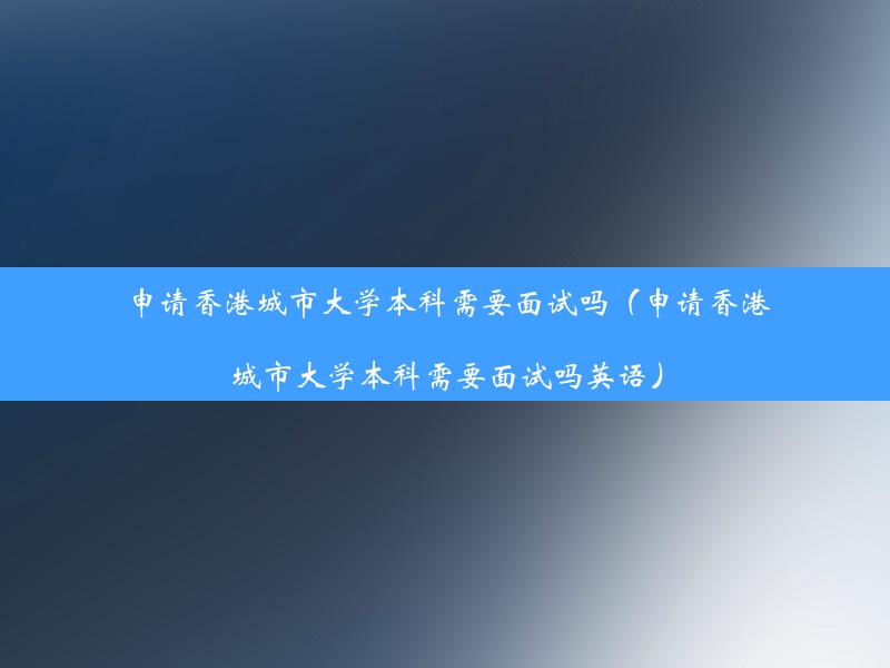 申请香港城市大学本科需要面试吗（申请香港城市大学本科需要面试吗英语）