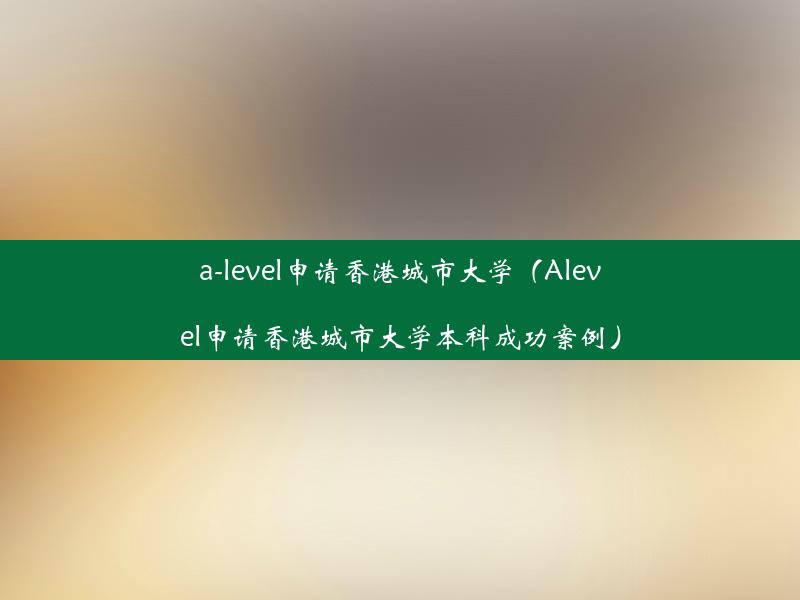 a-level申请香港城市大学（Alevel申请香港城市大学本科成功案例）