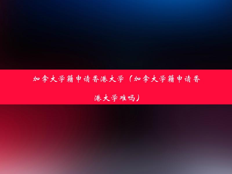 加拿大学籍申请香港大学（加拿大学籍申请香港大学难吗）