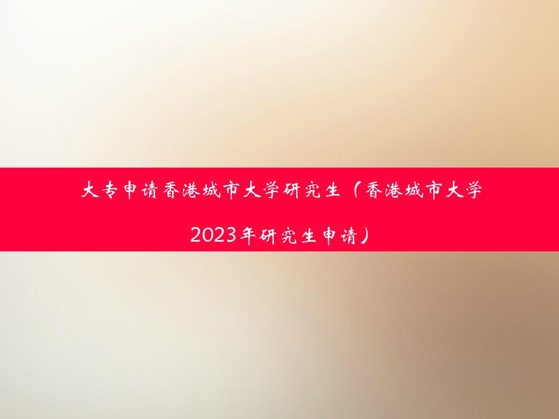 大专申请香港城市大学研究生（香港城市大学2023年研究生申请）