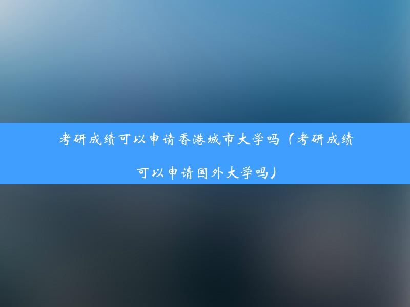 考研成绩可以申请香港城市大学吗（考研成绩可以申请国外大学吗）