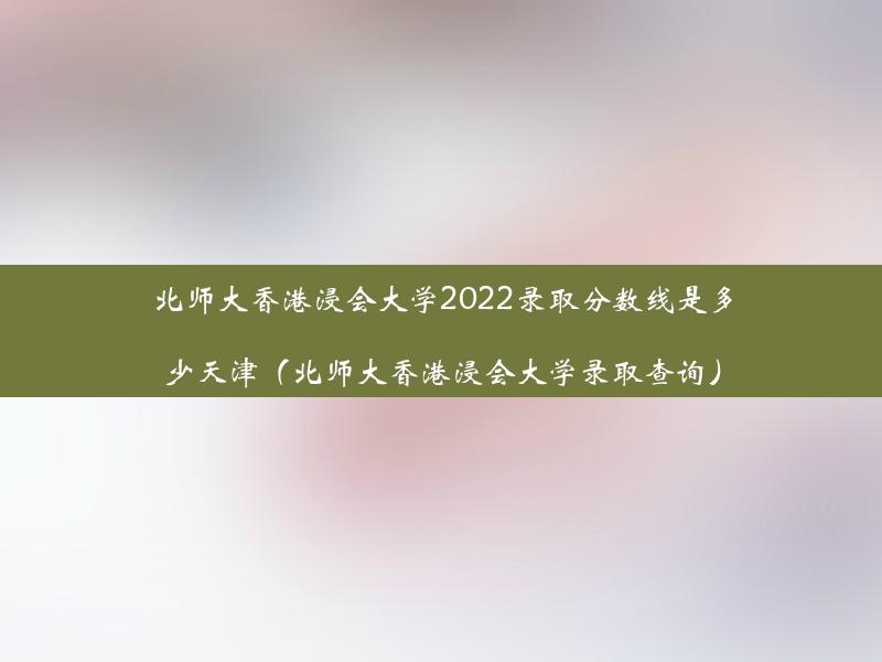 北师大香港浸会大学2022录取分数线是多少天津（北师大香港浸会大学录取查询）