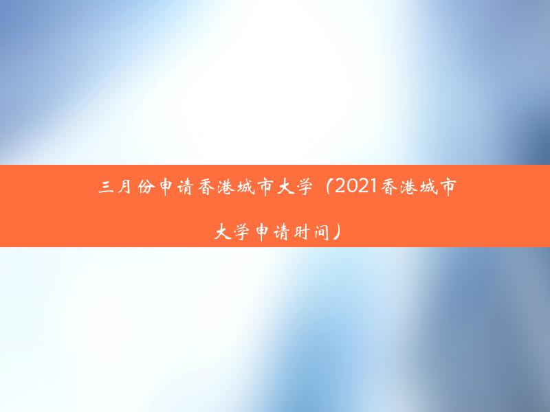 三月份申请香港城市大学（2021香港城市大学申请时间）