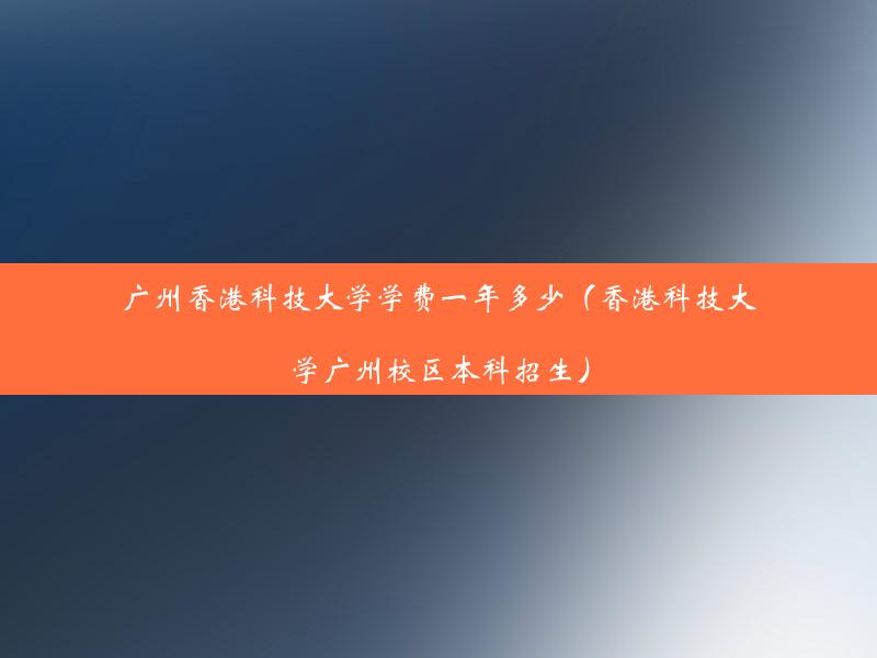 广州香港科技大学学费一年多少（香港科技大学广州校区本科招生）