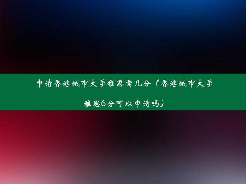 申请香港城市大学雅思需几分（香港城市大学雅思6分可以申请吗）