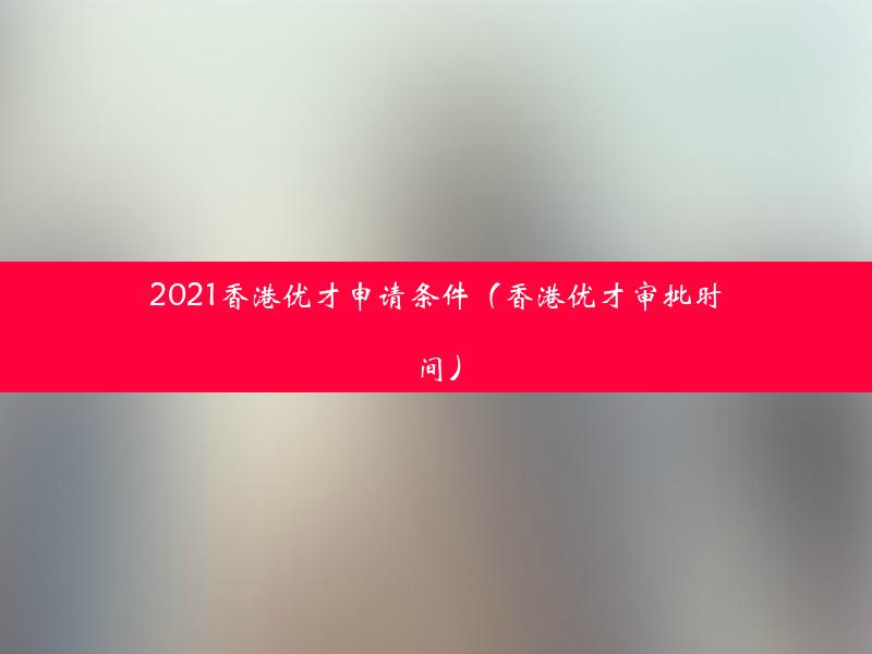 2021香港优才申请条件（香港优才审批时间）