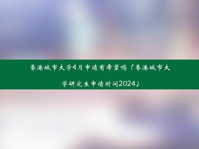 香港城市大学4月申请有希望吗（香港城市大学研究生申请时间2024）